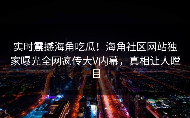 实时震撼海角吃瓜！海角社区网站独家曝光全网疯传大V内幕，真相让人瞠目