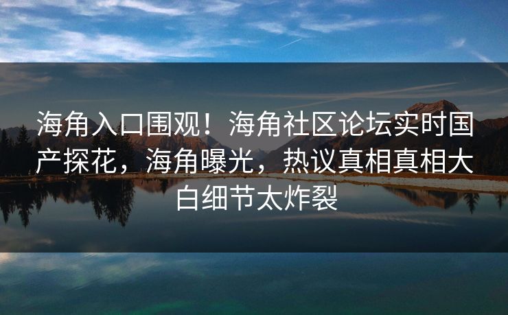 海角入口围观！海角社区论坛实时国产探花，海角曝光，热议真相真相大白细节太炸裂