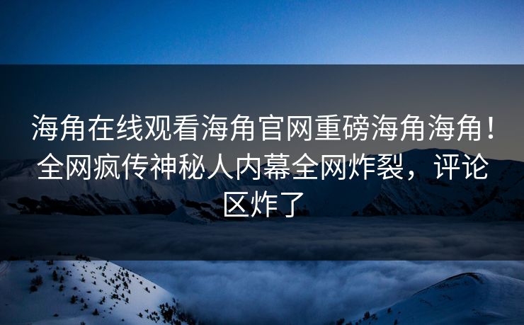 海角在线观看海角官网重磅海角海角！全网疯传神秘人内幕全网炸裂，评论区炸了