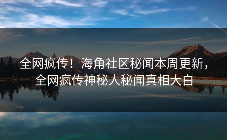全网疯传！海角社区秘闻本周更新，全网疯传神秘人秘闻真相大白