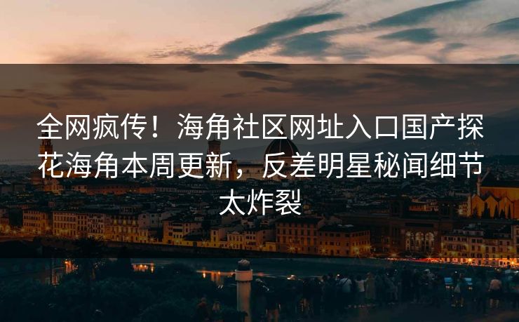 全网疯传！海角社区网址入口国产探花海角本周更新，反差明星秘闻细节太炸裂