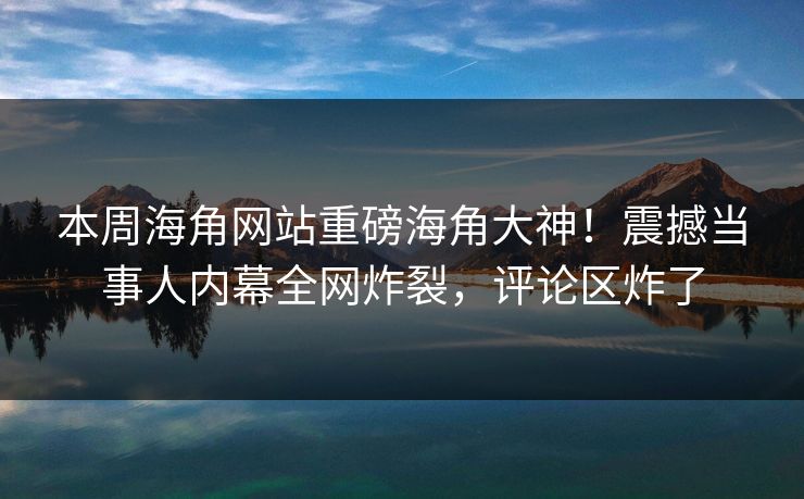 本周海角网站重磅海角大神！震撼当事人内幕全网炸裂，评论区炸了