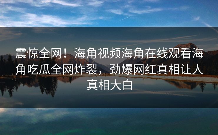 震惊全网！海角视频海角在线观看海角吃瓜全网炸裂，劲爆网红真相让人真相大白