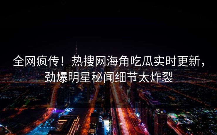 全网疯传！热搜网海角吃瓜实时更新，劲爆明星秘闻细节太炸裂