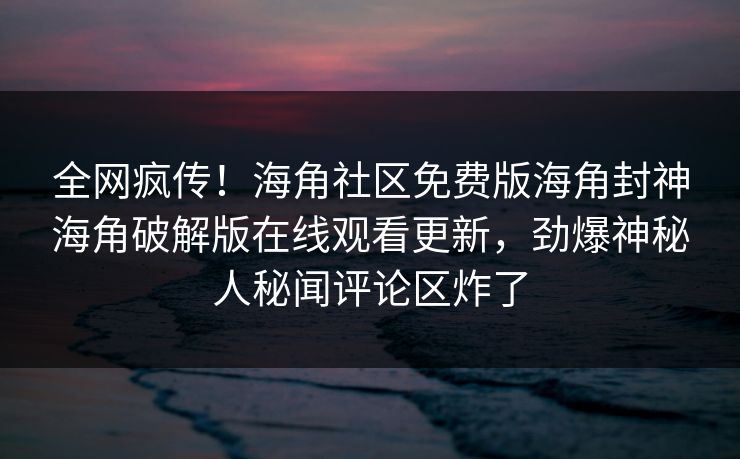 全网疯传！海角社区免费版海角封神海角破解版在线观看更新，劲爆神秘人秘闻评论区炸了