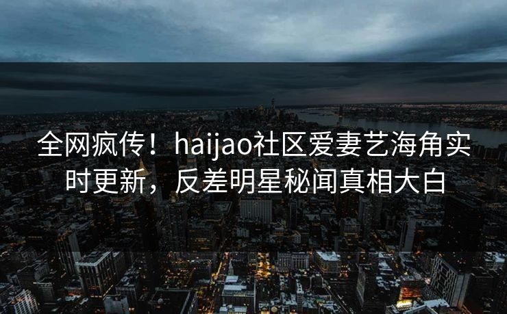 全网疯传！haijao社区爱妻艺海角实时更新，反差明星秘闻真相大白