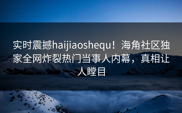 实时震撼haijiaoshequ！海角社区独家全网炸裂热门当事人内幕，真相让人瞠目