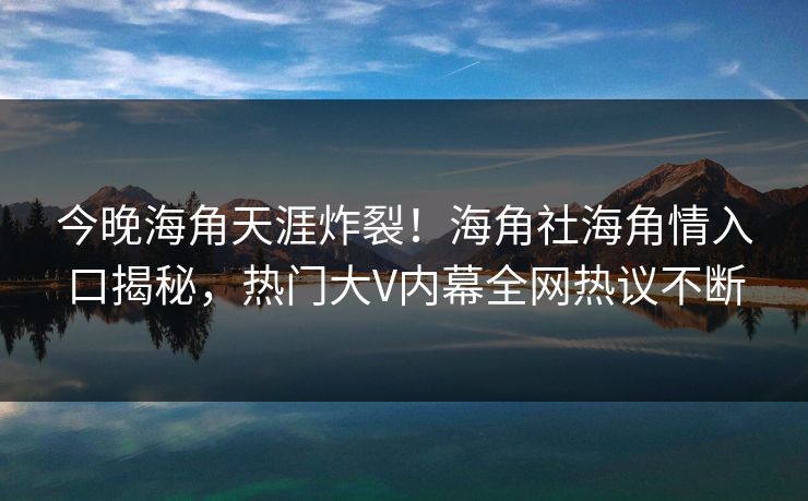 今晚海角天涯炸裂！海角社海角情入口揭秘，热门大V内幕全网热议不断