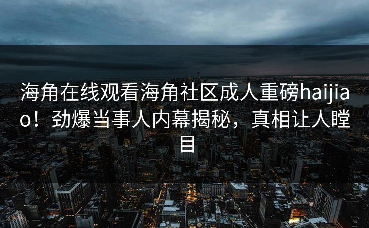 海角在线观看海角社区成人重磅haijiao！劲爆当事人内幕揭秘，真相让人瞠目