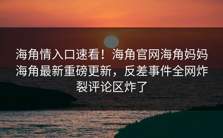 海角情入口速看！海角官网海角妈妈海角最新重磅更新，反差事件全网炸裂评论区炸了