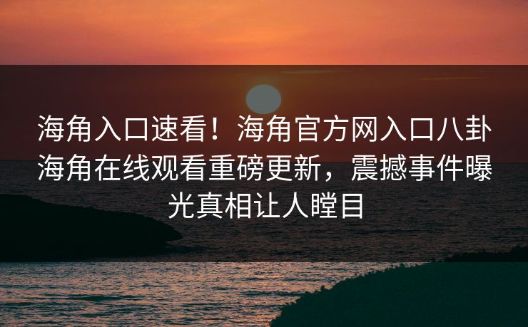 海角入口速看！海角官方网入口八卦海角在线观看重磅更新，震撼事件曝光真相让人瞠目