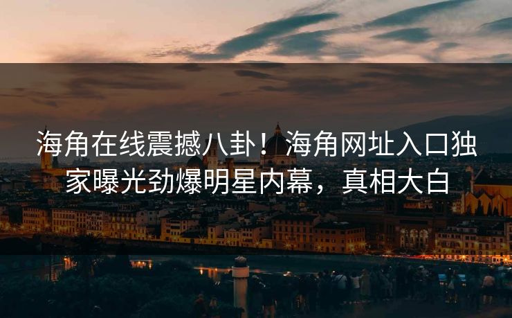 海角在线震撼八卦！海角网址入口独家曝光劲爆明星内幕，真相大白