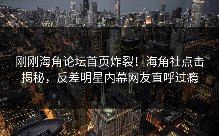 刚刚海角论坛首页炸裂！海角社点击揭秘，反差明星内幕网友直呼过瘾