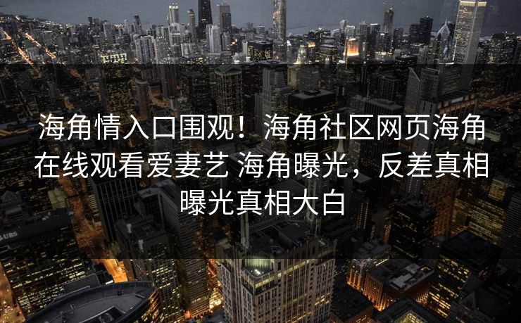 海角情入口围观！海角社区网页海角在线观看爱妻艺 海角曝光，反差真相曝光真相大白