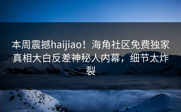 本周震撼haijiao！海角社区免费独家真相大白反差神秘人内幕，细节太炸裂