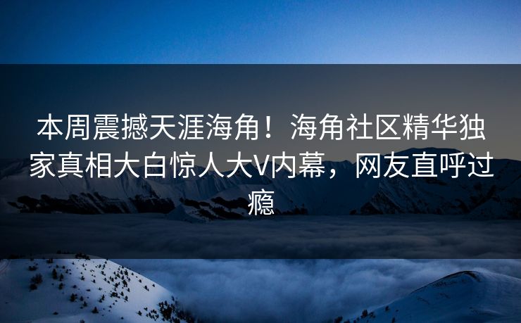 本周震撼天涯海角！海角社区精华独家真相大白惊人大V内幕，网友直呼过瘾