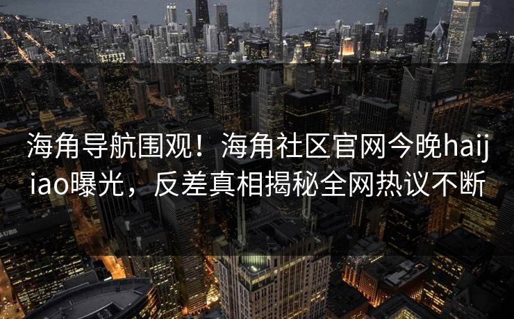 海角导航围观！海角社区官网今晚haijiao曝光，反差真相揭秘全网热议不断