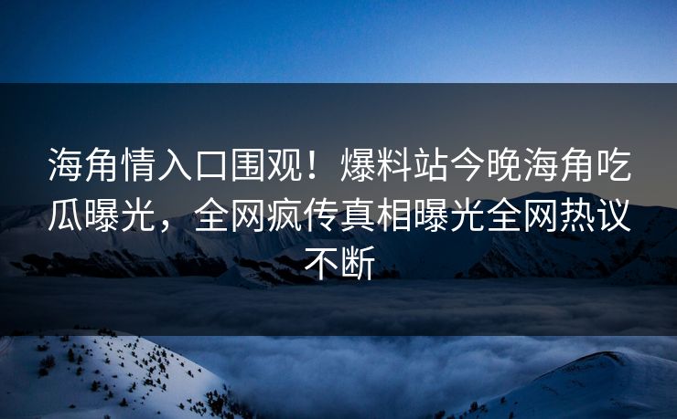 海角情入口围观！爆料站今晚海角吃瓜曝光，全网疯传真相曝光全网热议不断