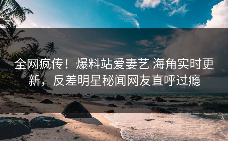 全网疯传！爆料站爱妻艺 海角实时更新，反差明星秘闻网友直呼过瘾