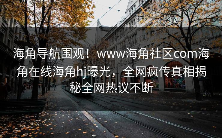 海角导航围观！www海角社区com海角在线海角hj曝光，全网疯传真相揭秘全网热议不断