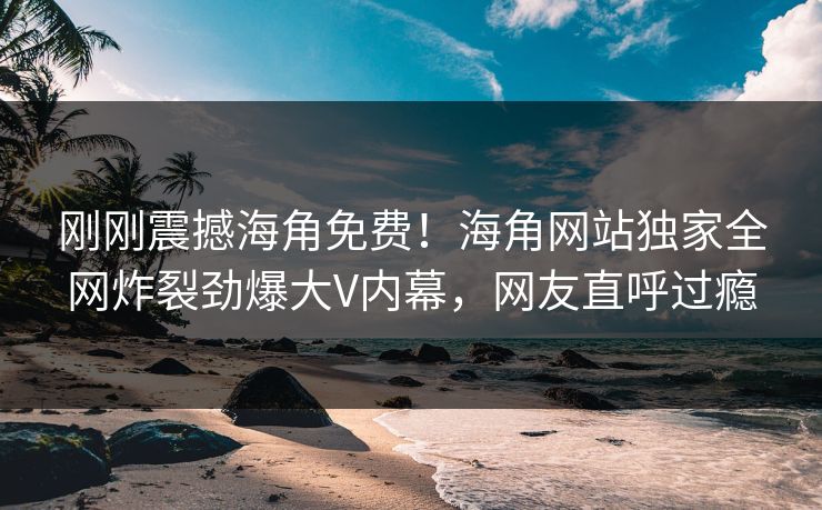 刚刚震撼海角免费！海角网站独家全网炸裂劲爆大V内幕，网友直呼过瘾
