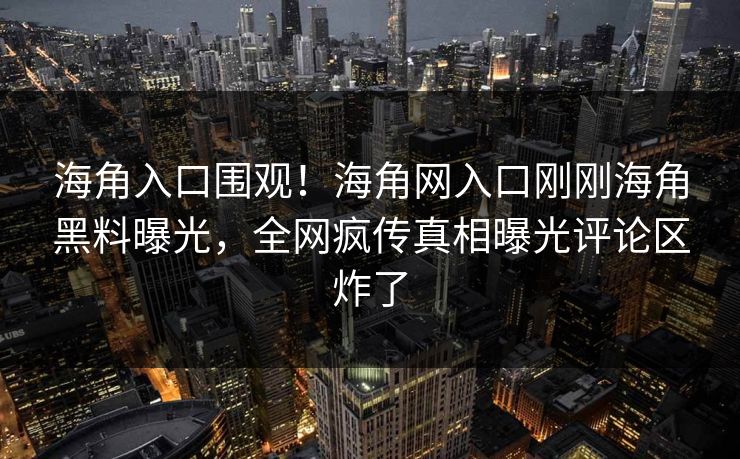海角入口围观！海角网入口刚刚海角黑料曝光，全网疯传真相曝光评论区炸了