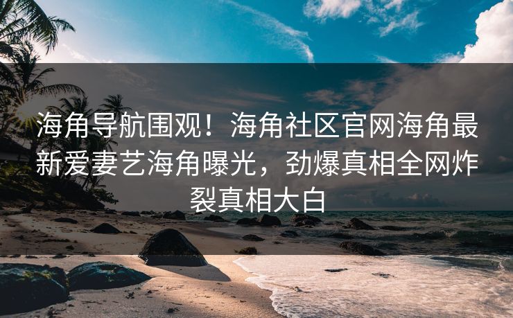 海角导航围观！海角社区官网海角最新爱妻艺海角曝光，劲爆真相全网炸裂真相大白