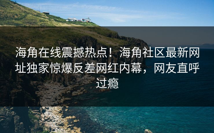 海角在线震撼热点！海角社区最新网址独家惊爆反差网红内幕，网友直呼过瘾