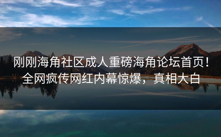 刚刚海角社区成人重磅海角论坛首页！全网疯传网红内幕惊爆，真相大白