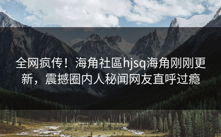 全网疯传！海角社區hjsq海角刚刚更新，震撼圈内人秘闻网友直呼过瘾