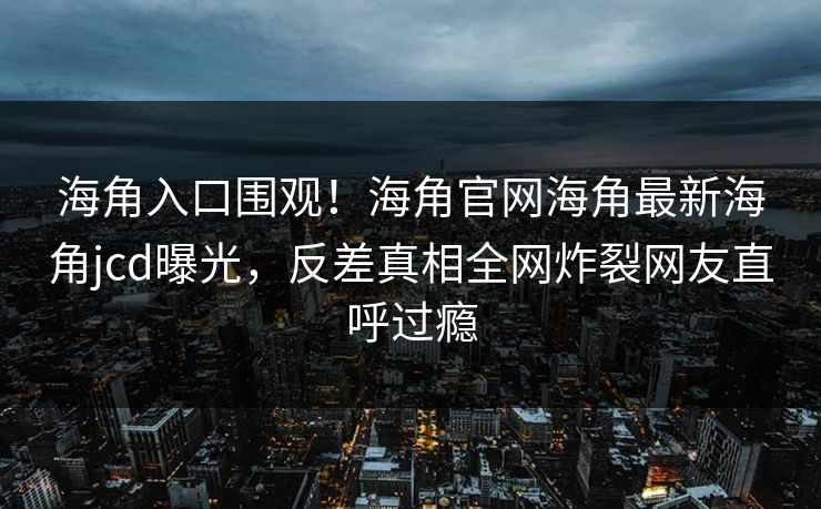 海角入口围观！海角官网海角最新海角jcd曝光，反差真相全网炸裂网友直呼过瘾