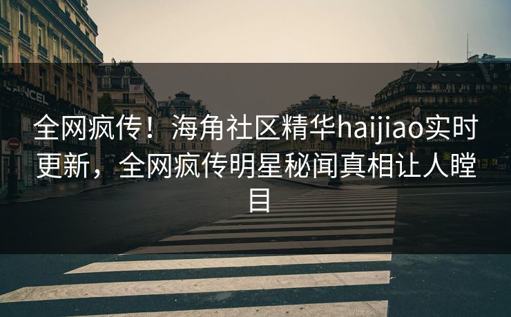 全网疯传！海角社区精华haijiao实时更新，全网疯传明星秘闻真相让人瞠目