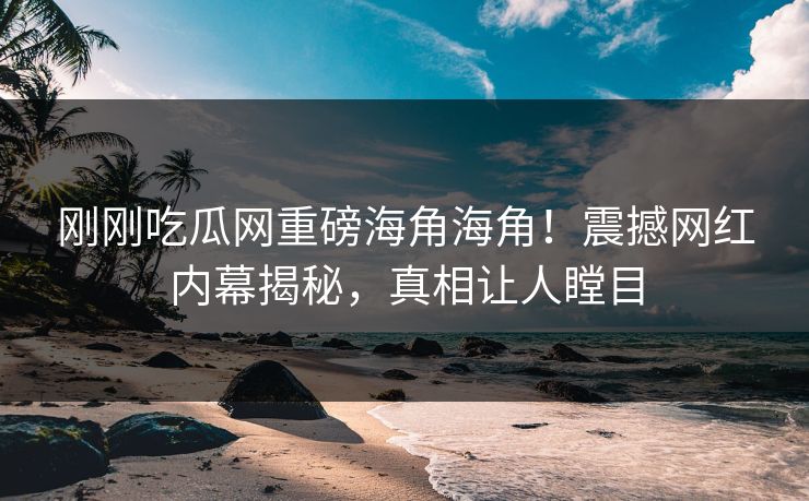 刚刚吃瓜网重磅海角海角！震撼网红内幕揭秘，真相让人瞠目