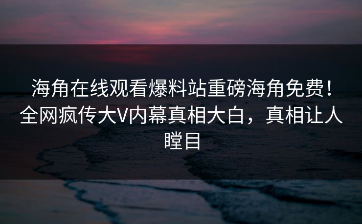 海角在线观看爆料站重磅海角免费！全网疯传大V内幕真相大白，真相让人瞠目