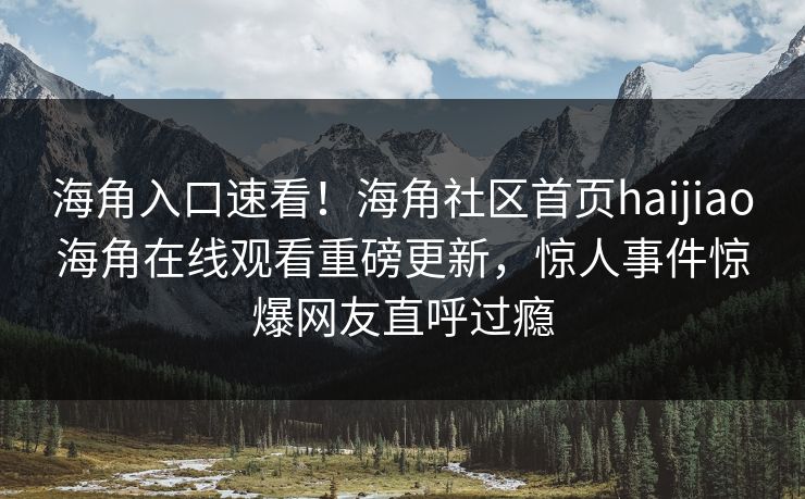 海角入口速看！海角社区首页haijiao海角在线观看重磅更新，惊人事件惊爆网友直呼过瘾