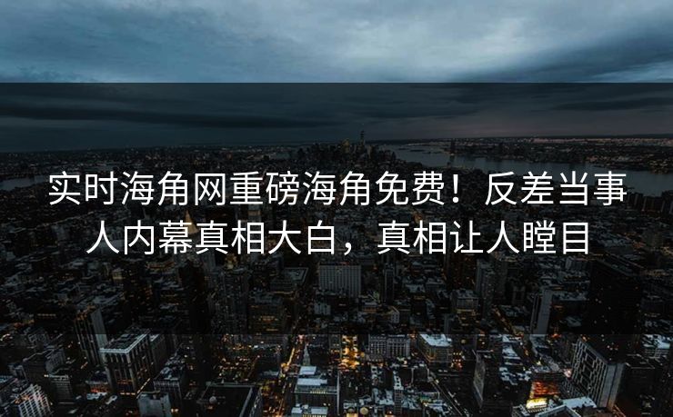 实时海角网重磅海角免费！反差当事人内幕真相大白，真相让人瞠目
