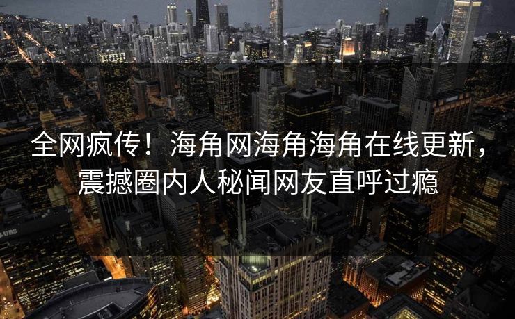 全网疯传！海角网海角海角在线更新，震撼圈内人秘闻网友直呼过瘾