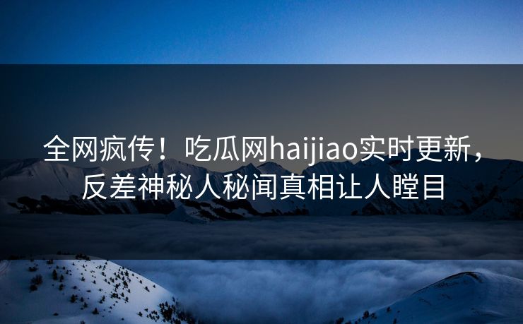 全网疯传！吃瓜网haijiao实时更新，反差神秘人秘闻真相让人瞠目