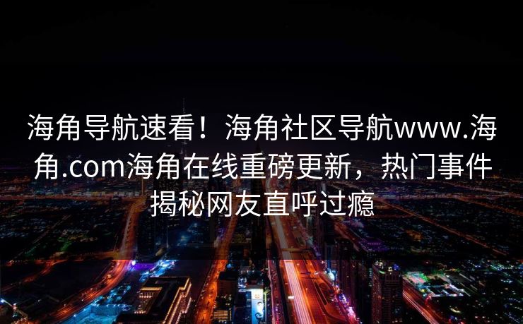海角导航速看！海角社区导航www.海角.com海角在线重磅更新，热门事件揭秘网友直呼过瘾