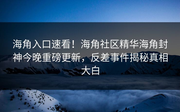 海角入口速看！海角社区精华海角封神今晚重磅更新，反差事件揭秘真相大白