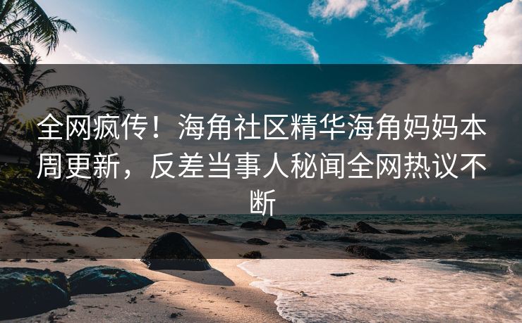 全网疯传！海角社区精华海角妈妈本周更新，反差当事人秘闻全网热议不断