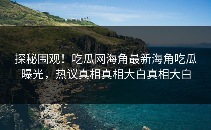 探秘围观！吃瓜网海角最新海角吃瓜曝光，热议真相真相大白真相大白