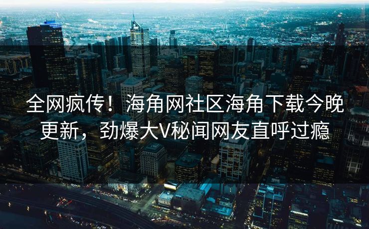 全网疯传！海角网社区海角下载今晚更新，劲爆大V秘闻网友直呼过瘾