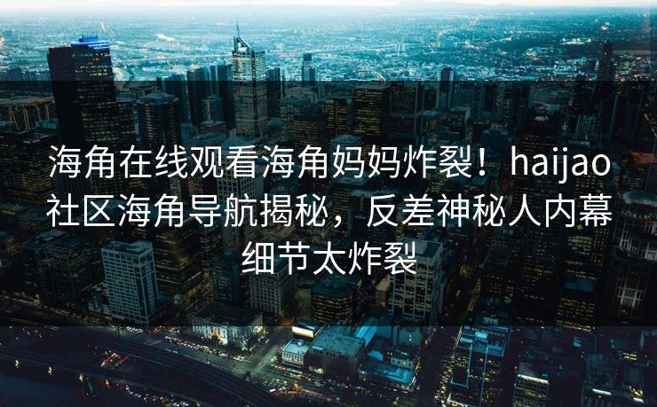 海角在线观看海角妈妈炸裂！haijao社区海角导航揭秘，反差神秘人内幕细节太炸裂