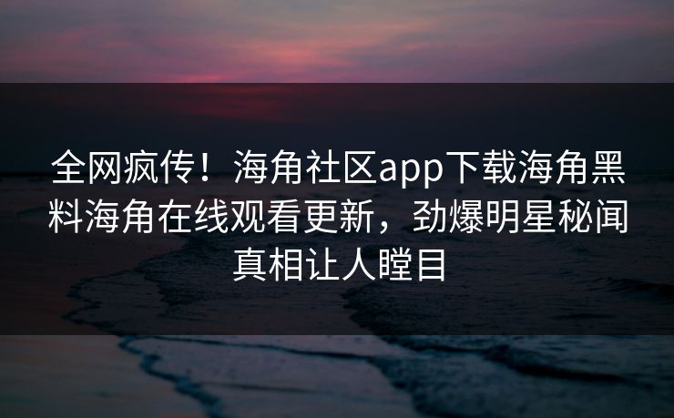 全网疯传！海角社区app下载海角黑料海角在线观看更新，劲爆明星秘闻真相让人瞠目