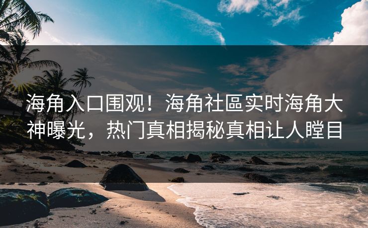 海角入口围观！海角社區实时海角大神曝光，热门真相揭秘真相让人瞠目