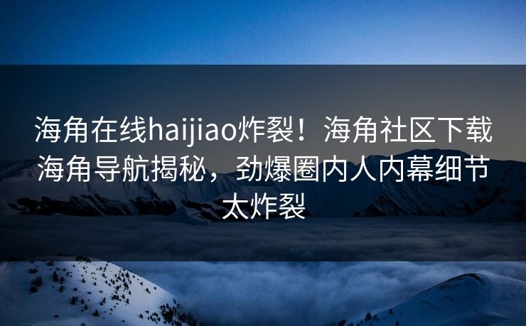 海角在线haijiao炸裂！海角社区下载海角导航揭秘，劲爆圈内人内幕细节太炸裂