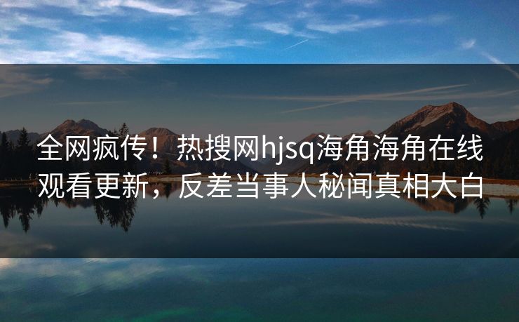 全网疯传！热搜网hjsq海角海角在线观看更新，反差当事人秘闻真相大白