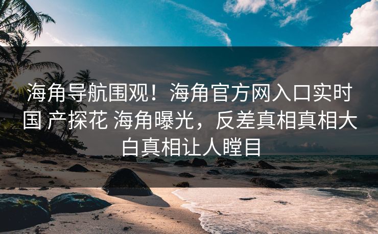 海角导航围观！海角官方网入口实时国 产探花 海角曝光，反差真相真相大白真相让人瞠目