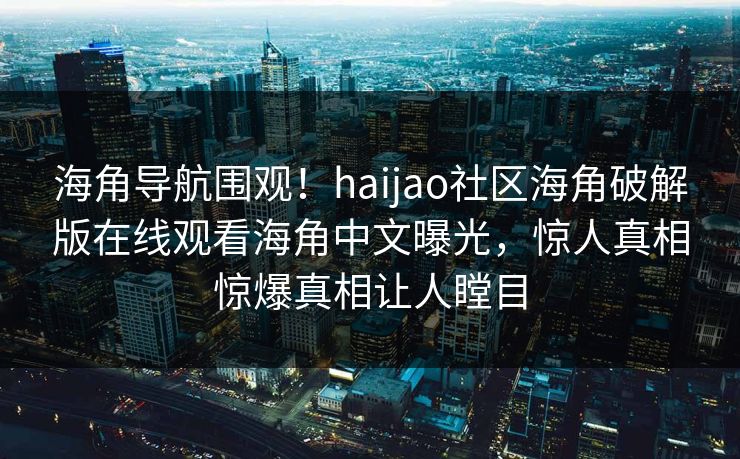 海角导航围观！haijao社区海角破解版在线观看海角中文曝光，惊人真相惊爆真相让人瞠目